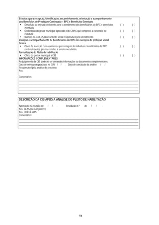 Estrutura para recepção, identificação, encaminham ção e acompanhamento
dos Benefícios de Prestação Continuada –
ento, orienta
BPC e Benefícios Eventuais
Descrição da estrutura existente para o atendimento dos beneficiários do BPC e benefícios
eventuais
( ) ( )
Declaração do gestor
estrutura
( ) ( )municipal aprovada pelo CMAS que comprove a existência da
Número do CRESS do assistente social responsável pelo atendimento ( ) ( )
Inserção
básica
e acompanhamento de beneficiários do BPC nos serviços de proteção social
Pla
con
no de inserção com o número e percentagem de indivíduos beneficiários do BPC ( ) ( )
tendo ações, prazos e metas a serem executados
Formalização do Pleito de habilitação
Ofício do gestor municipal à CIB ( ) ( )
INFORMAÇÕES COMPLEMENTARES
Ao julgamento da CIB poderão ser anexados informações ou documentos complementares.
Data de entrega do processo na CIN / / . Data de conclusão da análise / /
Responsável pela análise do processo:
Ass:
Comentários:
__________________________________________________________________________________________________
__________________________________________________________________________________________________
__________________________________________________________________________________________________
__________________________________________________________________________________________________
DESCRIÇÃO DA CIB APÓS A ANÁLISE DO PLEITO DE HABILITAÇÃO
Aprovação na reunião de: / / . Resolução n.º de / / .
Ass. SEAS (ou Congênere):
Ass. COEGEMAS:
Comentários:
__________________________________________________________________________________________________
__________________________________________________________________________________________________
__________________________________________________________________________________________________
73
 