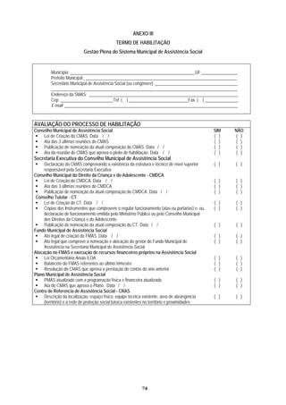 ANEXO III
TERMO DE HABILITAÇÃO
Gestão Plena do Sistema Municipal de Assistência Social
Município: _________________________________________________________UF: ________________
Prefeito Municipal: _____________________________________________________________________
Secretário Municipal de Assistência Social (ou congênere): ___________________________ __________
_____________________________________________________________________________________
Endereço da SMAS: _______________________________________________________ ________ ____ _
Cep: ________________________Tel: ( ) ___________________________Fax. ( ) _____ _________ _
E-mail: _______________________________________________________________________________
AVALIAÇÃO DO PROCESSO DE HABILITAÇÃO
Conselho Municipal de Assistência Social SIM NÃO
Lei de Criação do CMAS. Data / / ( ) ( )
Ata das 3 últimas reuniões do CMAS ( ) ( )
Publicação de nomeação da atual composição do CMAS. Data / / ( ) ( )
Ata da reunião do CMAS que aprova o pleito de habilitação. Data / / ( ) ( )
Secretaria Executiva do Conselho Municipal de Assistência Social
Declaração do CMAS comprovando a existência da estrutura e técnico de nível superior ( ) ( )
responsável pela Secretaria Executiva
Conselho Municipal do Direito da Criança e do Adolescente - CMDCA
Lei de Criação do CMDCA. Data / / ( ) ( )
Ata das 3 últimas reuniões do CMDCA ( ) ( )
Publicação de nomeação da atual composição do CMDCA. Data / / ( ) ( )
Conselho Tutelar - CT
Lei de Criação do CT. Data / / ( ) ( )
Cópias dos Instrumentos que comprovem o regular funcionamento (atas ou portarias) e, ou,
declaração de funcionamento emitida pelo Ministério Público ou pelo Conselho Municipal
( ) ( )
dos Direitos da Criança e do Adolescente
Publicação de nomeação da atual composição do CT. Data / / ( ) ( )
Fundo Municipal de Assistência Social
Ato legal de criação do FMAS. Data / / ( ) ( )
Ato legal que comprove a nomeação e alocação do gestor do Fundo Municipal de
Assistência na Secretaria Municipal de Assistência Social
( ) ( )
Alocação no FMAS e execução de recursos financeiros próprios na Assistência Social
Lei Orçamentária Anula /LOA ( ) ( )
Balancete do FMAS referentes ao último trimestre ( ) ( )
Resolução do CMAS que aprova a prestação de contas do ano anterior ( ) ( )
Plano Municipal de Assistência Social
PMAS atualizado com a programação física e financeira atualizada ( ) ( )
Ata do CMAS que aprova o Plano. Data / / ( ) ( )
Centro de Referencia de Assistência Social - CRAS
Descrição da localização, espaço físico, equipe técnica existente, área de abrangência
(território) e a rede de proteção social básica existentes no território e proximidades
( ) ( )
74
 