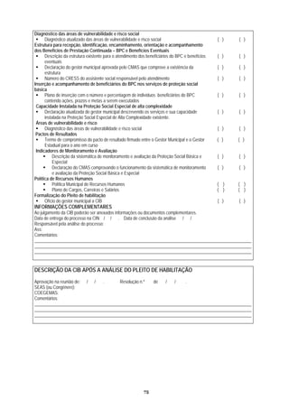 Diagnóstico das áreas de vulnerabilidade e risco social
Diagnóstico atualizado das áreas de vuln ( ) ( )erabilidade e risco social
Estrutura para recepção, identificação, enc mpanhamento
dos Benefícios de Prestaç
aminhamento, orientação e aco
ão Continuada – BPC e Benefícios Eventuais
Descrição da estrutura
eventuais
( ) ( )existente para o atendimento dos beneficiários do BPC e benefícios
Declaração do gestor municipal aprovada pelo CMAS que comprove a existência da
estr
( ) ( )
utura
Número do CRESS do assistente social responsável pelo atendimento ( ) ( )
Inserção
básica
e acompanhamento de beneficiários do BPC nos serviços de proteção social
Pla
con
no de inserção com o número e percentagem de indivíduos beneficiários do BPC ( ) ( )
tendo ações, prazos e metas a serem executados
Capacidade Instalada na Proteção Social Especial de alta complexidade
Declaração atualizada do gestor municipal descrevendo os serviços e sua capacidade
instalada na Proteção Social Especial de Alta Complexidade existente.
( ) ( )
Áreas de vulnerabilidade e risco
Diagnóstico das áreas de vulnerabilidade e risco social ( ) ( )
Pactos de Resultados
esuTermo de compromisso do pacto de r ltado firmado entre o Gestor Municipal e o Gestor
Estadual para o ano em curso
( ) ( )
Indicadores de Monitoramento e Avaliação
Descrição da sistemática de monitoramento e avaliação da Proteção S
Especial;
ocial Básica e ( ) ( )
Declaração do CMAS comprovando o funcionamento da sistemática de monitoramen
e avaliação da Proteção Social Bási
to
ca e Especial
( ) ( )
Política de Recursos Humanos
Política Municipal de Recursos Humanos ( ) ( )
Plano de Cargos, Carreiras e Salários ( ) ( )
Formalização do Pleito de habilitação
Ofício do gestor municipal a CIB ( ) ( )
INFORMAÇÕES COMPLEMENTARES
Ao julgamento da CIB poderão ser anexados informações ou documentos complementares.
Data de entrega do processo na CIN / / . Data de conclusão da análise / /
Responsável pela análise do processo:
Ass:
Comentários:
__________________________________________________________________________________________________
__________________________________________________________________________________________________
___________________________________________________________________________________ ________ _____ __
ITAÇÃODESCRIÇÃO DA CIB APÓS A ANÁLISE DO PLEITO DE HABIL
Aprovação na reunião de: / / . Resolução n.º de / / .
SEAS (ou Congênere):
COEGEMAS:
Comentários:
__________________________________________________________________________________________________
_____ _____________________________________________________________________________________________
__________________________________________________________________________________________________
75
 