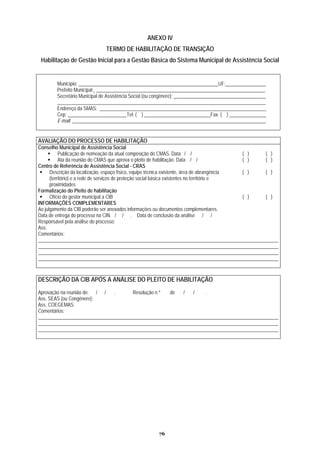 ANEXO IV
Assistência Social
TERMO DE HABILITAÇÃO DE TRANSIÇÃO
Habilitação de Gestão Inicial para a Gestão Básica do Sistema Municipal de
Município: _________________________________________________________UF: _____ __________ _
Prefeito Municipal: ___________________________________________________________ __________
Secretário Municipal de Assistência Social (ou congênere): _____________________________________
___________________________________________________________________________ _________ _
Endereço da SMAS: _________________________________________________________ __________ _
Cep: ________________________Tel: ( ) ___________________________Fax. ( ) _______________
E-mail: ____________________________________________________________________ __________ _
AVALIAÇÃO DO PROCESSO DE HABILITAÇÃO
Conselho Municipal de Assistência Social
Publicação de nomeação da atual composição do CMAS. Data / / ( ) ( )
Ata da reunião do CMAS que aprova o pleito de habilitação. Data / / ( ) ( )
Centro de Referência de Assistência Social - CRAS
(território) e a re
Descrição da localização, espaço físico, equipe técnica existente, área de abrangência
de de serviços de proteção social básica existentes no território e
proximidades
( ) ( )
Formalização do Pleito de habilitação
Ofício do gestor municipal a CIB ( ) ( )
INFORMAÇÕES COMPLEMENTARES
Ao j rmações ou documentos complementares.ulgamento da CIB poderão ser anexados info
Data de entrega do processo na CIN / / . Data de conclusão da análise / /
Responsável pela análise do processo:
Ass:
Comentários:
__________________________________________________________________________________________________
__________________________________________________________________________________________________
__________________________________________________________________________________________________
__________________________________________________________________________________________________
DESCRIÇÃO DA CIB APÓS A ANÁLISE DO PLEITO DE HABILITAÇÃO
Aprovação na reunião de: / / . Resolução n.º de / / .
Ass. SEAS (ou Congênere):
Ass. COEGEMAS:
Comentários:
______________________________________________________________________ ____________________________
__________________________________________________________________________________________________
__________________________________________________________________________________________________
76
 