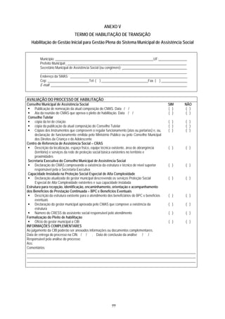 ANEXO V
TERMO DE HABILITAÇÃO DE TRANSIÇÃO
Habilitação de Gestão Inicial para Gestão Plena do Sistema Municipal de Assistência Social
Município: _________________________________________________________UF: ________________
Prefeito Municipal: _____________________________________________________________________
Secretário Municipal de Assistência Social (ou congênere): _____________________________________
_____________________________________________________________________________________
Endereço da SMAS: ____________________________________________________________________
Cep: ________________________Tel: ( ) ___________________________Fax. ( ) _______________
E-mail: _______________________________________________________________________________
AVALIAÇÃO DO PROCESSO DE HABILITAÇÃO
Conselho Municipal de Assistência Social SIM NÃO
(Publicação de nomeação da atual composição do CMAS. Data / / ) ( )
Ata da reunião do CMAS que aprova o pleito de habilitação. Data / / ( ) ( )
Conselho Tutelar
cópia da lei de criação ( ) ( )
( ) ( )cópia da publicação da atual composição do Conselho Tutelar
trumentos que comprovem o regular funcionamento (atas ou portarias) e, ou,
da pelo Ministério Público ou pelo Conselho Municipal
escente
( ) ( )Cópias dos Ins
declaração de funcionamento emiti
dos Direitos da Criança e do Adol
Centro de Referencia de Assistência Social – CRAS
Descrição da localização, espaço físico, equipe técnica existente, área de abrangência
(território) e serviços da rede de proteção social básica existentes no território e
proximidades
( ) ( )
Secretaria Executiva do Conselho Municipal de Assistência Social
Declaraç
responsável pela a Secretaria Executiva
ão do CMAS comprovando a existência da estrutura e técnico de nível superior ( ) ( )
Capacidade Instalada na Proteção Social Especial de Alta Complexidade
Declaração atualizada do gestor municipal descrevendo os serviços Proteção Social ( ) ( )
Especial de Alta Complexidade existentes e sua capacidade instalada
Estrutura para recepção, identificação, encaminhamento, orientação e acompanhamento
os Benefícios de Prestação Continuada – BPC e Benefícios Eventuaisd
Descrição da estrutura existente para o atendimento dos beneficiários do BPC e bene
eventuais
fícios ( ) ( )
Declaração do gestor municipal aprovada pelo CMAS que comprove a existência da ( ) ( )
estrutura
Número do CRESS do assistente social responsável pelo atendimento ( ) ( )
Formalização do Pleito de habilitação
Ofício do gestor municipal a CIB ( ) ( )
INFORMAÇÕES COMPLEMENTARES
Ao julgamento da CIB poderão ser anexados informações ou documentos complementares.
Data de entrega do processo na CIN / / . Data de conclusão da análise / /
Responsável pela análise do processo:
Ass:
Comentários:
__________________________________________________________________________________________________
__________________________________________________________________________________________________
__________________________________________________________________________________________________
77
 