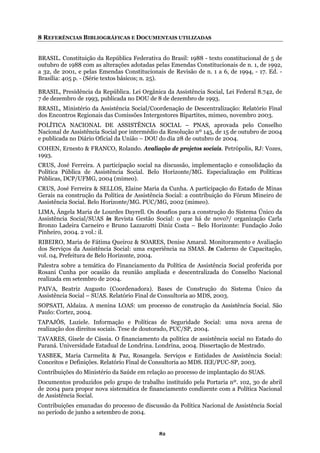 8 REFERÊNCIAS BIBLIOGRÁFICAS E DOCUMENTAIS UTILIZADAS
BRASIL. Constituição da República Federativa do Brasil: 1988 - texto constitucional de 5 de
1988 com as alterações adotadas pelas Emendas Constitucionais de n. 1, de 1992,
-
e
de dezembro de 1993, publicada no DOU de 8 de dezembro de 1993.
ralização: Relatório Final
os Encontros Regionais das Comissões Intergestores Bipartites, mimeo, novembro 2003.
Conselho
Social por intermédio da Resolução nº 145, de 15 de outubro de 2004
no Diário Oficial da União – DOU do dia 28 de outubro de 2004.
,
RUS, José Ferreira. A participação social na discussão, implementação e consolidação da
Política Pública de Assistência Social. Belo Horizonte/MG. Especialização em Políticas
úblicas, DCP/UFMG, 2004 (mimeo).
RUS, José Ferreira & SELLOS, Elaine Maria da Cunha. A participação do Estado de Minas
erais na construção da Política de Assistência Social: a contribuição do Fórum Mineiro de
ssistência Social. Belo Horizonte/MG. PUC/MG, 2002 (mimeo).
IMA, Ângela Maria de Lourdes Dayrell. Os desafios para a construção do Sistema Único da
ssistência Social/SUAS in Revista Gestão Social: o que há de novo?/ organização Carla
ronzo Ladeira Carneiro e Bruno Lazzarotti Diniz Costa – Belo Horizonte: Fundação João
inheiro, 2004. 2 vol.: il.
IBEIRO, Maria de Fátima Queiroz & SOARES, Denise Amaral. Monitoramento e Avaliação
os Serviços da Assistência Social: uma experiência na SMAS. In Caderno de Capacitação,
ol. 04, Prefeitura de Belo Horizonte, 2004.
alestra sobre a temática do Financiamento da Política de Assistência Social proferida por
osani Cunha por ocasião da reunião ampliada e descentralizada do Conselho Nacional
alizada em setembro de 2004.
AIVA, Beatriz Augusto (Coordenadora). Bases de Construção do Sistema Único da
ssistência Social – SUAS. Relatório Final de Consultoria ao MDS, 2003.
OPSATI, Aldaíza. A menina LOAS: um processo de construção da Assistência Social. São
aulo: Cortez, 2004.
APAJÓS, Luziele. Informação e Políticas de Seguridade Social: uma nova arena de
alização dos direitos sociais. Tese de doutorado, PUC/SP, 2004.
AVARES, Gisele de Cássia. O financiamento da política de assistência social no Estado do
araná. Universidade Estadual de Londrina. Londrina, 2004. Dissertação de Mestrado.
ASBEK, Maria Carmelita & Paz, Rosangela. Serviços e Entidades de Assistência Social:
onceitos e Definições. Relatório Final de Consultoria ao MDS. IEE/PUC-SP, 2003.
ontribuições do Ministério da Saúde em relação ao processo de implantação do SUAS.
ocumentos produzidos pelo grupo de trabalho instituído pela Portaria nº. 102, 30 de abril
e 2004 para propor nova sistemática de financiamento condizente com a Política Nacional
e Assistência Social.
ontribuições emanadas do processo de discussão da Política Nacional de Assistência Social
o período de junho a setembro de 2004.
outubro de
a 32, de 2001, e pelas Emendas Constitucionais de Revisão de n. 1 a 6, de 1994, - 17. Ed.
Brasília: 405 p. - (Série textos básicos; n. 25).
RASIL, Presidência da República. Lei Orgânica da Assistência Social, Lei Federal 8.742, dB
7
BRASIL, Ministério da Assistência Social/Coordenação de Descent
d
POLÍTICA NACIO
Assistência
NAL DE ASSISTÊNCIA SOCIAL – PNAS, aprovada pelo
Nacional de
e publicada
COHEN, Ernesto & FRANCO, Rolando. Avaliação de projetos sociais. Petrópolis, RJ: Vozes
1993.
C
P
C
G
A
L
A
B
P
R
d
v
P
R
re
P
A
S
P
T
re
T
P
Y
C
C
D
d
d
C
n
82
 