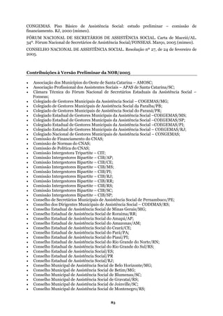 CONGEMAS. Piso Básico de Assistência Social: estudo preliminar – comissão de
ento. RJ, 2000 (mimeo).financiam
FÓRUM NACIONAL DE SECRETÁRIOS DE ASSISTÊNCIA SOCIAL. Carta de Maceió/AL.
34º. Fórum Nacional de Secretários de Assistência Social/FONSEAS. Março, 2005 (mimeo).
CONSELHO NACIONAL DE ASSISTÊNCIA SOCIAL. Resolução nº 27, de 24 de fevereiro de
2005.
Contribuições à Versão Preliminar da NOB/2005
• Associação dos Municípios do Oeste de Santa Catarina – AMOSC;
• Associação Profissional dos Assistentes Sociais – APAS de Santa Catarina/SC;
• Câmara Técnica do Fórum Nacional de Secretários Estaduais da Assistência Social –
Fonseas;
• Colegiado de Gestores Municipais da Assistência Social – COGEMAS/MG;
• Colegiado de Gestores Municipais de Assistência Social da Paraíba/PB;
• Colegiado de Gestores Municipais de Assistência Social do Paraná/PR;
icipais da Assistência Social –COEGEMAS/PI;
s Bipartite – CIB/CE;
tite – CIB/SP;
l de Assistência Social do Amapá/AP;
• Conselho Estadual de Assistência Social/PR
al de Assistência Social de Blumenau/SC;
• Conselho Municipal de Assistência Social de Gravataí/RS;
ial de Montenegro/RS;
• Colegiado Estadual de Gestores Municipais da Assistência Social –COEGEMAS/MS;
• Colegiado Estadual de Gestores Municipais da Assistência Social –COEGEMAS/SP;
• Colegiado Estadual de Gestores Mun
• Colegiado Estadual de Gestores Municipais da Assistência Social – COEGEMAS/RJ;
• Colegiado Nacional de Gestores Municipais de Assistência Social – CONGEMAS;
• Comissão de Financiamento do CNAS;
• Comissão de Normas do CNAS;
• Comissão de Política do CNAS;
• Comissão Intergestora Tripartite – CIT;
• Comissão Intergestores Bipartite – CIB/AP;
• Comissão Intergestore
• Comissão Intergestores Bipartite – CIB/MS;
• Comissão Intergestores Bipartite – CIB/PI;
• Comissão Intergestores Bipartite – CIB/RJ;
• Comissão Intergestores Bipartite – CIB/RR;
• Comissão Intergestores Bipartite – CIB/RS;
• Comissão Intergestores Bipartite – CIB/SC;
• Comissão Intergestores Bipar
• Conselho de Secretários Municipais de Assistência Social de Pernambuco/PE;
• Conselho dos Dirigentes Municipais de Assistência Social – CODIMAS/RS;
• Conselho Estadual de Assistência Social de Minas Gerais/MG;
• Conselho Estadual de Assistência Social de Roraima/RR;
• Conselho Estadua
• Conselho Estadual de Assistência Social do Amazonas/AM;
• Conselho Estadual de Assistência Social do Ceará/CE;
• Conselho Estadual de Assistência Social do Pará/PA;
• Conselho Estadual de Assistência Social do Piauí/PI;
• Conselho Estadual de Assistência Social do Rio Grande do Norte/RN;
• Conselho Estadual de Assistência Social do Rio Grande do Sul/RS;
• Conselho Estadual de Assistência Social/ES;
• Conselho Estadual de Assistência Social/RJ;
• Conselho Municipal de Assistência Social de Belo Horizonte/MG;
• Conselho Municipal de Assistência Social de Betim/MG;
• Conselho Municip
• Conselho Municipal de Assistência Social de Joinville/SC;
• Conselho Municipal de Assistência Soc
83
 