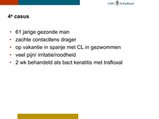 4e casus

•   61 jarige gezonde man
•   zachte contactlens drager
•   op vakantie in spanje met CL in gezwommen
•   veel pijn/ irritatie/roodheid
•   2 wk behandeld als bact keratitis met trafloxal
 