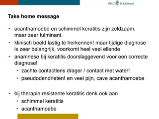 Take home message

• acanthamoebe en schimmel keratitis zijn zeldzaam,
  maar zeer fulminant.
• klinisch beeld lastig te herkennen! maar tijdige diagnose
  is zeer belangrijk, voorkomt heel veel ellende
• anamnese bij keratitis doorslaggevend voor een correcte
  diagnose!
   • zachte contactlens drager / contact met water!
   • pseudodendrieten! en veel pijn, cave acanthamoebe

• bij therapie resistente keratitis denk ook aan
   • schimmel keratitis
   • acanthamoebe
 
