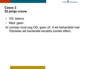 Casus 2
52 jarige vrouw

• VG: blanco
• Med: geen
A/ zomaar rood oog OD, geen cl!, 4 wk behandeld met
   Tobradex als bacteriële keratitis zonder effect.
 