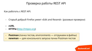 Проверка работы REST API
Как работать с REST API:
- Старый добрый Firefox умеет «Edit and Resend» (разовые проверки)
- cURL
- HTTPie (http://httpie.org)
- Postman (пачка тестов, environments — отгружаем в файлы)
- newman — для консольного запуска пачки Postman-тестов
 