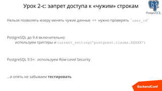 Урок 2-с: запрет доступа к «чужим» строкам
Нельзя позволять юзеру менять чужие данные => нужно проверять `user_id`
PostgreSQL до 9.4 включительно:
используем триггеры и current_setting('postgrest.claims.XXXXX')
PostgreSQL 9.5+: используем Row-Level Security
…и опять не забываем тестировать
 