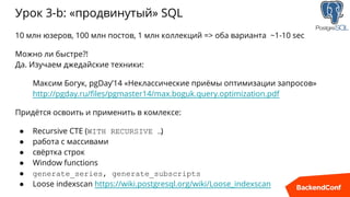 Урок 3-b: «продвинутый» SQL
10 млн юзеров, 100 млн постов, 1 млн коллекций => оба варианта ~1-10 sec
Можно ли быстре?!
Да. Изучаем джедайские техники:
Максим Богук, pgDay’14 «Неклассические приёмы оптимизации запросов»
http://pgday.ru/files/pgmaster14/max.boguk.query.optimization.pdf
Придётся освоить и применить в комлексе:
● Recursive CTE (WITH RECURSIVE …)
● работа с массивами
● свёртка строк
● Window functions
● generate_series, generate_subscripts
● Loose indexscan https://wiki.postgresql.org/wiki/Loose_indexscan
 