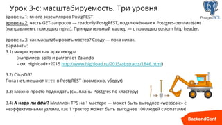 Урок 3-c: масштабируемость. Три уровня
Уровень 1: много экземпляров PostgREST
Уровень 2: часть GET-запросов → readonly PostgREST, подключённые к Postgres-реплике(ам)
(направляем с помощью nginx). Принудительный мастер — с помощью custom http header.
Уровень 3: как масштабировать мастер? Сходу — пока никак.
Варианты:
3.1) микросервисная архитектура
(например, spilo и patroni от Zalando
– см. Highload++2015 http://www.highload.ru/2015/abstracts/1846.html)
3.2) CitusDB?
Пока нет, мешают WITH в PostgREST (возможно, уберут)
3.3) Можно просто подождать (см. планы Postgres по кластеру)
3.4) А надо ли вам? Миллион TPS на 1 мастере — может быть выгоднее «webscale» с
неэффективными узлами, как 1 трактор может быть выгоднее 100 людей с лопатами!
 