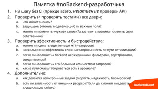 Памятка #noBackend-разработчика
1. Ни шагу без CI (прежде всего, негативные проверки API)
2. Проверить (и проверять тестами!) все двери:
a. что может аноним?
b. защищены (чтение, модификация) ли важные поля?
c. можно ли поменять «чужие» записи? а заставить хозяина поменять свои
собственные?
3. Проверить эффективность и быстродействие:
a. можно ли сделать ещё меньше HTTP-запросов?
b. насколько они эффективны сложные запросы и есть ли пути оптимизации?
c. легко ли «положить» backend неожиданными фильтрами, сортировками,
соединениями?
d. легко ли «положить» его большим количеством запросов?
e. какие пути смасштабироваться есть в арсенале?
4. Дополнительно:
a. как делаются асинхронные задачи (скорость, надёжность, блокировки)?
b. есть ли зависимость от внешних ресурсов? Если да, сможем ли сделать
асинхронную работу?
 