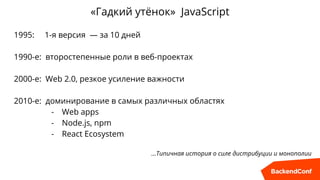 «Гадкий утёнок» JavaScript
1995: 1-я версия — за 10 дней
1990-е: второстепенные роли в веб-проектах
2000-е: Web 2.0, резкое усиление важности
2010-е: доминирование в самых различных областях
- Web apps
- Node.js, npm
- React Ecosystem
…Типичная история о силе дистрибуции и монополии
 