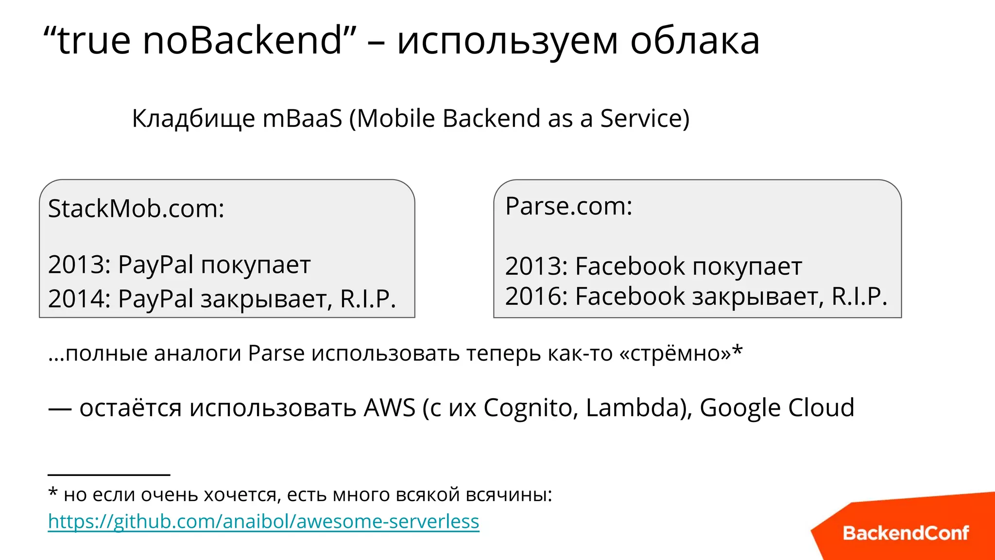 “true noBackend” – используем облака
Parse.com:
2013: Facebook покупает
2016: Facebook закрывает, R.I.P.
Кладбище mBaaS (Mobile Backend as a Service)
StackMob.com:
2013: PayPal покупает
2014: PayPal закрывает, R.I.P.
…полные аналоги Parse использовать теперь как-то «стрёмно»*
— остаётся использовать AWS (с их Cognito, Lambda), Google Cloud
___________
* но если очень хочется, есть много всякой всячины:
https://github.com/anaibol/awesome-serverless
 