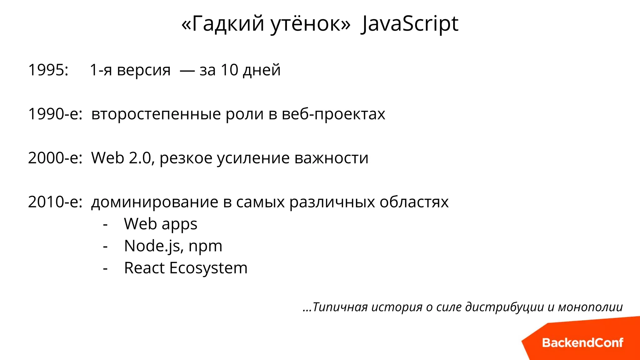 «Гадкий утёнок» JavaScript
1995: 1-я версия — за 10 дней
1990-е: второстепенные роли в веб-проектах
2000-е: Web 2.0, резкое усиление важности
2010-е: доминирование в самых различных областях
- Web apps
- Node.js, npm
- React Ecosystem
…Типичная история о силе дистрибуции и монополии
 