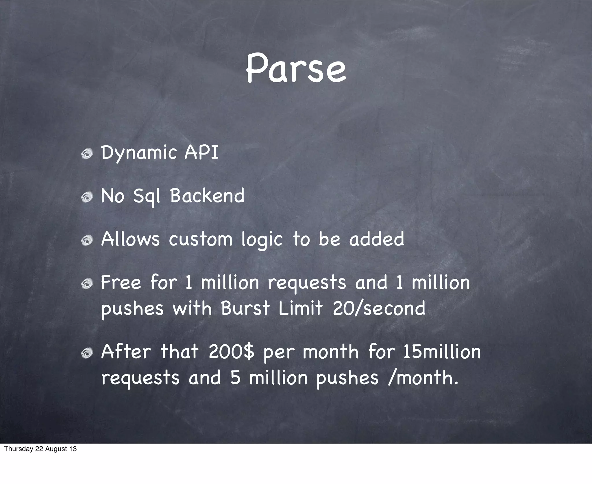 Parse
Dynamic API
No Sql Backend
Allows custom logic to be added
Free for 1 million requests and 1 million
pushes with Burst Limit 20/second
After that 200$ per month for 15million
requests and 5 million pushes /month.
Thursday 22 August 13
 