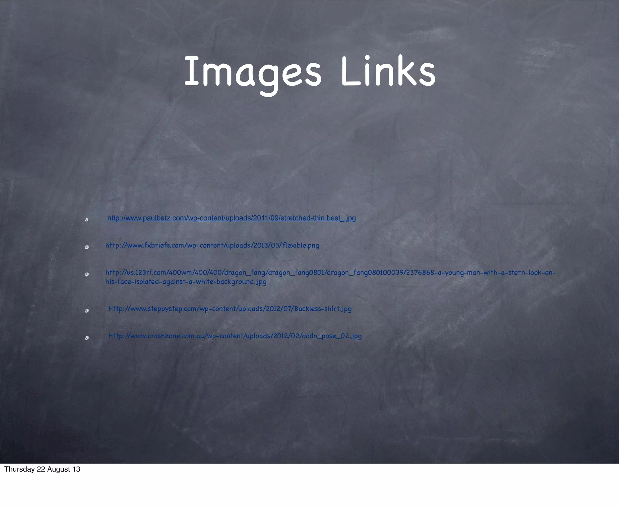 Images Links
http://www.paulbatz.com/wp-content/uploads/2011/09/stretched-thin.best_.jpg
http://67e427f6e130f0304fa0-5a383dd26514661c6d91b14bc18a6419.r45.cf2.rackcdn.com/assets/2120/Flexibility.jpg
http://us.123rf.com/400wm/400/400/dragon_fang/dragon_fang0801/dragon_fang080100039/2376868-a-young-man-with-a-stern-look-on-
his-face-isolated-against-a-white-background.jpg
 http://www.stepbystep.com/wp-content/uploads/2012/07/Backless-shirt.jpg
 http://www.crashzone.com.au/wp-content/uploads/2012/02/dodo_pose_02.jpg
Thursday 22 August 13
 