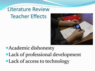 Literature Review
 Teacher Effects




 Academic dishonesty
 Lack of professional development
 Lack of access to technology
 