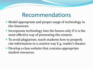 Recommendations
 Model appropriate and proper usage of technology in
  the classroom.
 Incorporate technology into the lesson only if it is the
  most effective way of presenting the content.
 To avoid plagiarism, teach students how to properly
  cite information in a creative way E.g. reader’s theater.
 Develop a class website that contains appropriate
  student resources.
 