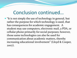 Conclusion continued…
 “It is not simply the use of technology in general, but
  rather the purpose for which technology is used, that
  has consequences for academic engagement. A
  student may use computers, electronic mail, a PDA, or
  cellular phone primarily for social purposes; however,
  those same technologies can also be used for
  communication about academic matters, thereby
  increasing educational involvement” (Lloyd & Cooper,
  2007).
 