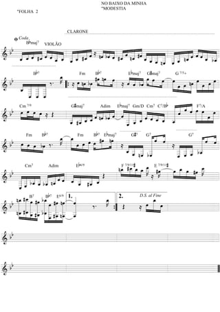 NO BAIXO DA MINHA
                                                        "MODESTIA
        "FOLHA 2




       ﬁ Coda b
                                        CLARONE



  b b « « « « « « « « « « « « ≈ « « « « « « #ˆ « « « « « « « « « « « «
                                                «
             B maj7

      « _ ˆ #_ « « _ _ _ _ #_ « nˆ bˆ « #_ « n_ « _ _ _ _ _ _ n_ ˆ « ˆ _ =
                           VIOLÃO

&     _ « « «
      « ˆ    «ˆ ˆ« « « « «ˆ « «ˆ « « «
          « ˆ« « « « « « «« « «« ˆˆ ˆ «« « « « « « «« ««« _
=============================«                «
                                         « « ˆ _ _ _ _ _ « « ˆ « ˆ b_  « «
      ˆ «
      «      «     _ ˆ _« «
                   ˆ « « « ˆ
                   «
                   «   «
                       ˆ ˆ               « « « «_ _ « « «
                                                      « « _« ˆ
                                                    ˆ « « «« «
                                                    « ˆ n« « ˆ
                                                      « ˆ ˆ
                                                                       « ˆ
                                                                       « «
                                                                         «
                   Bb 7                             b7                 b             #
                        œ
                        »K
                        _»»                  #œ nœ »»œ
                                              »»» »»»       « « « »»»œ »œ œ œ
  bb « « « « ‰ .                                      » ≈ « « bˆ »» »»» »»»» œ »œ nœ »»»»œ »œ »œ »œ
                                     Fm      B               E maj   G maj       7
                                                                                G +      7            7/5


                                ≈ »œ nœ bœ
                                   »» »»» »»                « « «
                                                            ˆ ˆ «                        »           »
=============================»»»»
&     « _ _ _
     _ _ « «
      « « « «
     ˆ _ _ _ « _ _« «       “{             »                                  » »» »» »»»» »» »» »»» =
             « « «
             « « «
             _ _ _
             ˆ ˆ «
             « « ˆ
             _ _ _
             «
                               G#maj7                   Ebmaj7 Gm/D Cm7 C7/Bb « « « « F7/A
                                                                              « « ˆ ««
   b »»œ »»»œ œ œ Œ
               »»» »» ≈                               « «                     « « « « »»
                                             « « « ˆ « « « « « « « « « ˆ ˆ »»»»œ »œ »œ »»»œ
                                                                                  « «
                                                                                  «
     Cm 7/9                                      Adim
  b » » » »                    « _ « « « nˆ bˆ « « « « « « « « « _
                                     « « «ˆ « «             « « ˆ« ˆ ˆ ˆ «
=============================»»
&                              « #_ _ _ « « « « ˆ _ _ _ ˆ « _ _ _
                                     « ˆ ˆ « «
                               _ « « «
                               « «
                               _ ˆ
                               «
                               ˆ                            « _ «
                                                            « « «
                                                            _ «« «       « « «
                                                                         « « ««
                                                                              «
                                                                              ˆ
                                                                                           »» »»» »» =
                                                            _ ˆ
                                                            «
                                                            ˆ
                                                            «
                          Bb 7                     b7     b  G« « «         #7
   b œ »œ           œ »œ Fm œ B #œE maj
                    »K »»
                    _ _
                     »» »                  »»» nœ
                                   »»» »»œ » »  »»»           «ˆ «
                                                                « «
                                                                « ˆ
                                                                  «         « « «
                                                                            « « «
                                                                              « «
                                                                              ˆ «
                                                                                ˆ
                                                              «
             Fm                                         G     7          G           7                      7


  b »»» »» œ bœ ‰ .
           »» »»»       »» œ œ » »
                           »»» »»»                  ≈ « « « « «     ≈« « « « =
                                                                            «
                                                                            «
=============================
&           »                        »                ˆ « « «
                                                      « _ _ _
                                                        « « «
                                                      __ _ _
                                                      « _ n_ b_
                                                        « « «        « « « «
                                                                     _ _ _ b_
                                                                     _ __ «
                                                                     « « « ˆ
                                                                     _ __ _
                                                        « « «
                                                        ˆ ˆ ˆ «      _ « « «
                                                                     « « «
                                                                     « ˆ ˆ
                                                                     ˆ
                                                                     «
                                          Eb6/9                             #                     #
                                                                      »»» »»» »» œ »
                                                               n_ #_ _ _ _ E#œ
                                                                   F »œ
                                                                »»»œ _ œ œ _ »K     »»K           »œ _ »»»œ #œ _
                                                                                                        »œ      œ
                                                                                                                »K
                                                                                                   »» »»» » »»» _»»»
   b                                                                           » »» ≈ »
             Cm7                 Adim                              7/9/11                7/9/11


  b « « « « « «ˆ« « « « « Œ                 ««                              »
&     _ _ b_ _ b_ n_ « ˆ _ _ #_ _
            « « ˆ ˆ « ˆ«« « « « «
=============================
            «_ « « « «
      __ __ _ _ « « _ _ ˆ
              « « « « «
            « «       « « « « ˆ
                                      «        ˆ « « «
                                                  « «
                                                  ˆ
                                                  « ˆ
                                                                                                                     =
      _«
      _ˆ    «
            «
            ˆ
       »»» œ » »»» 7 »» b7 6/9 ˆ
     n_ #_ B #œ b_ #œE nœ 1. «
      œ _ œ »» œB » » «                                   K
                                                          œ 2.
                                                         »_                             »œ
   b »» »» »»» »» »»» œ »» »» «                           »»                     »»»œ _ œ»»»
                                                                              D.S. al Fine

  b » »» » » » » » » «           »»» » » «            ‰.            Œ         ≈            »» »»»
                   »»» »»» »»» »» »» »» «
=============================
& n_ #_ _ _ b_ _ _ _ _
      »œ œ _ _ œ _ _ _ _
         »»» »»» œ # œ » _ #_ n_ _              «            {
                                                             ”                                                       =
                 » » »» »» œ    »_ œ »»»œ «
                                   »»   »»»     «
                                                ˆ
                                                «


& bb
==============================



& bb
============================= ”
                             =
 