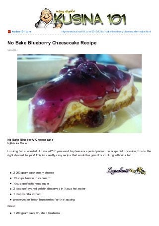 kusina101.co m

http://www.kusina101.co m/2013/12/no -bake-blueberry-cheesecake-recipe.html

No Bake Blueberry Cheesecake Recipe
Go o gle+

No Bake Blueberry Cheesecake
byKriska Marie
Looking f or a wonderf ul dessert? If you want to please a special person on a special occasion, this is the
right dessert to pick! T his is a really easy recipe that would be good f or cooking with kids too.

2 200 gram pack cream cheese
1¼ cups Nestle thick cream
½ cup conf ectioners sugar
2 tbsp unf lavored gelatin dissolved in ¼ cup hot water
1 tbsp vanilla extract
preserved or f resh blueberries f or the topping
Crust:
1 200 gram pack Crushed Grahams

 