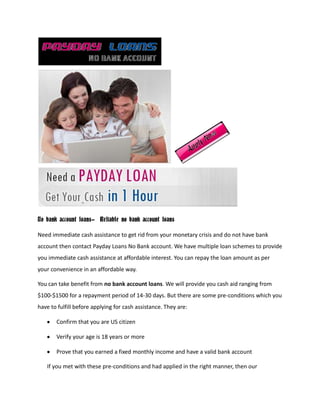 No bank account loans- Reliable no bank account loans

Need immediate cash assistance to get rid from your monetary crisis and do not have bank
account then contact Payday Loans No Bank account. We have multiple loan schemes to provide
you immediate cash assistance at affordable interest. You can repay the loan amount as per
your convenience in an affordable way.

You can take benefit from no bank account loans. We will provide you cash aid ranging from
$100-$1500 for a repayment period of 14-30 days. But there are some pre-conditions which you
have to fulfill before applying for cash assistance. They are:

       Confirm that you are US citizen

       Verify your age is 18 years or more

       Prove that you earned a fixed monthly income and have a valid bank account

   If you met with these pre-conditions and had applied in the right manner, then our
 