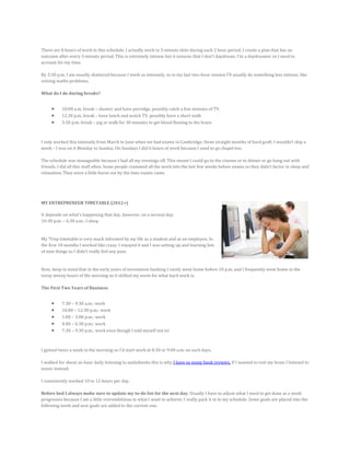 There are 8 hours of work in this schedule. I actually work in 5-minute slots during each 2 hour period. I create a plan that has an
outcome after every 5-minute period. This is extremely intense but it ensures that I don’t daydream. I’m a daydreamer so I need to
account for my time.
By 3:30 p.m. I am usually shattered because I work so intensely, so in my last two-hour session I’ll usually do something less intense, like
solving maths problems.
What do I do during breaks?
 10:00 a.m. break – shower and have porridge, possibly catch a few minutes of TV.
 12.30 p.m. break – have lunch and watch TV, possibly have a short walk
 3:30 p.m. break – jog or walk for 30 minutes to get blood flowing to the brain
I only worked this intensely from March to June when we had exams in Cambridge; three straight months of hard graft. I wouldn’t skip a
week – I was on it Monday to Sunday. On Sundays I did 6 hours of work because I used to go chapel too.
The schedule was manageable because I had all my evenings off. This meant I could go to the cinema or to dinner or go hang out with
friends. I did all this stuff often. Some people crammed all the work into the last few weeks before exams so they didn’t factor in sleep and
relaxation. They were a little burnt out by the time exams came.
MY ENTREPRENEUR TIMETABLE (2012+)
It depends on what’s happening that day, however, on a normal day:
10:30 p.m. – 6.30 a.m.: I sleep
My ‘Trep timetable is very much informed by my life as a student and as an employee. In
the first 18 months I worked like crazy. I enjoyed it and I was setting up and learning lots
of new things so I didn’t really feel any pain.
Now, keep in mind that in the early years of investment banking I rarely went home before 10 p.m. and I frequently went home in the
teeny weeny hours of the morning so it shifted my norm for what hard work is.
The First Two Years of Business
 7:30 – 9:30 a.m.: work
 10:00 – 12:30 p.m.: work
 1:00 – 3:00 p.m.: work
 4:00 – 6:30 p.m.: work
 7:30 – 9:30 p.m.: work even though I told myself not to!
I gymed twice a week in the morning so I’d start work at 8:30 or 9:00 a.m. on such days.
I walked for about an hour daily listening to audiobooks this is why I have so many book reviews. If I wanted to rest my brain I listened to
music instead.
I consistently worked 10 to 12 hours per day.
Before bed I always make sure to update my to-do list for the next day. Usually I have to adjust what I need to get done as a week
progresses because I am a little overambitious in what I want to achieve; I really pack it in to my schedule. Some goals are placed into the
following week and new goals are added to the current one.
 