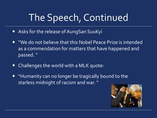 The Speech, ContinuedAsks for the release of AungSan SuuKyi“We do not believe that this Nobel Peace Prize is intended as a commendation for matters that have happened and passed. “Challenges the world with a MLK quote:“Humanity can no longer be tragically bound to the starless midnight of racism and war. “