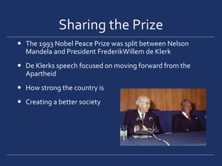 Sharing the PrizeThe 1993 Nobel Peace Prize was split between Nelson Mandela and President FrederikWillem de KlerkDe Klerks speech focused on moving forward from the ApartheidHow strong the country isCreating a better society 