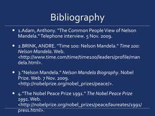 Bibliography1.Adam, Anthony. "The Common People View of Nelson Mandela." Telephone interview. 5 Nov. 2009. 2.BRINK, ANDRE. "Time 100: Nelson Mandela." Time 100: Nelson Mandela. Web. <http://www.time.com/time/time100/leaders/profile/mandela.html>. 3."Nelson Mandela." Nelson Mandela Biography. Nobel Prize. Web. 7 Nov. 2009. <http://nobelprize.org/nobel_prizes/peace/>. 4."The Nobel Peace Prize 1991." The Nobel Peace Prize 1991. Web. <http://nobelprize.org/nobel_prizes/peace/laureates/1991/press.html>.