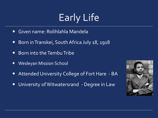 Early LifeGiven name: Rolihlahla MandelaBorn in Transkei, South Africa July 18, 1918Born into the Tembu TribeWesleyan Mission School Attended University College of Fort Hare  - BAUniversity of Witwatersrand  - Degree in Law