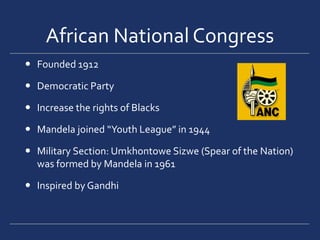African National CongressFounded 1912Democratic PartyIncrease the rights of BlacksMandela joined “Youth League” in 1944Military Section: Umkhontowe Sizwe (Spear of the Nation) was formed by Mandela in 1961Inspired by Gandhi