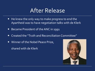 After ReleaseHe knew the only way to make progress to end the Apartheid was to have negotiation talks with de KlerkBecame President of the ANC in 1991 Created the “Truth and Reconciliation Committee”Winner of the Nobel Peace Prize, 	shared with de Klerk