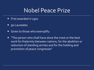 Nobel Peace PrizeFirst awarded in 1901 90 LaureatesGiven to those who exemplify:”The person who shall have done the most or the best work for fraternity between nations, for the abolition or reduction of standing armies and for the holding and promotion of peace congresses"