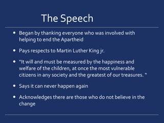 The Speech		Began by thanking everyone who was involved with helping to end the ApartheidPays respects to Martin Luther King jr.“It will and must be measured by the happiness and welfare of the children, at once the most vulnerable citizens in any society and the greatest of our treasures. “Says it can never happen againAcknowledges there are those who do not believe in the change