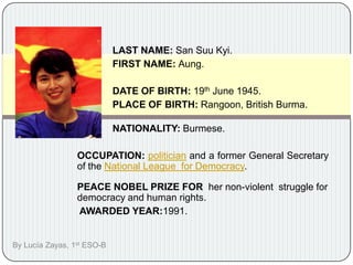 	LAST NAME: San SuuKyi.  FIRST NAME: Aung. 	DATE OF BIRTH: 19th June 1945. 	PLACE OF BIRTH: Rangoon, British Burma.   	NATIONALITY: Burmese. OCCUPATION:politician and a former General Secretary of the National League  for Democracy.   PEACE NOBEL PRIZE FOR  her non-violent  struggle for democracy and human rights.  AWARDED YEAR:1991.  By LucíaZayas, 1st ESO-B	 