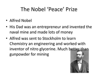 The Nobel ‘Peace’ Prize
• Alfred Nobel
• His Dad was an entrepreneur and invented the
naval mine and made lots of money
• Alfred was sent to Stockholm to learn
Chemistry an engineering and worked with
inventor of nitro glycerine. Much better than
gunpowder for mining