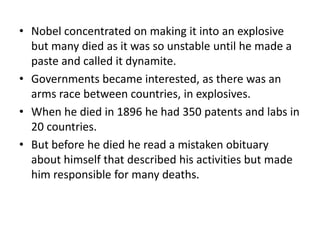 • Nobel concentrated on making it into an explosive
but many died as it was so unstable until he made a
paste and called it dynamite.
• Governments became interested, as there was an
arms race between countries, in explosives.
• When he died in 1896 he had 350 patents and labs in
20 countries.
• But before he died he read a mistaken obituary
about himself that described his activities but made
him responsible for many deaths.