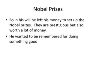 Nobel Prizes
• So in his will he left his money to set up the
Nobel prizes. They are prestigious but also
worth a lot of money.
• He wanted to be remembered for doing
something good