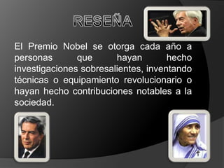 El Premio Nobel se otorga cada año a
personas       que      hayan        hecho
investigaciones sobresalientes, inventando
técnicas o equipamiento revolucionario o
hayan hecho contribuciones notables a la
sociedad.
 