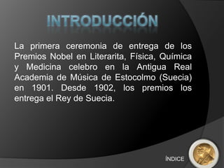 La primera ceremonia de entrega de los
Premios Nobel en Literarita, Física, Química
y Medicina celebro en la Antigua Real
Academia de Música de Estocolmo (Suecia)
en 1901. Desde 1902, los premios los
entrega el Rey de Suecia.




                                     ÍNDICE
 