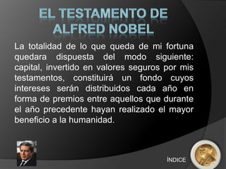 La totalidad de lo que queda de mi fortuna
quedara dispuesta del modo siguiente:
capital, invertido en valores seguros por mis
testamentos, constituirá un fondo cuyos
intereses serán distribuidos cada año en
forma de premios entre aquellos que durante
el año precedente hayan realizado el mayor
beneficio a la humanidad.



                                      ÍNDICE
 