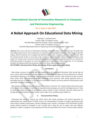 ISSN(Online): 2395-xxxx
International Journal of Innovative Research in Computer
and Electronics Engineering
Vol. 1, Issue 4, April 2015
Copyright to IJIRCEE www.ijircee.com 7
A Nobel Approach On Educational Data Mining
Daljit Kaur1
and Harjot Kaur2
Lecturer, Dept. Of computer science,
Sant Baba Bhag Singh Post Graduate College, Jalandhar, Punjab, India1
Lecturer, Dept. Of computer science,
Sant Baba Bhag Singh Institute of engineering and technology, Jalandhar, Punjab, India2
Abstract: Now a day in the area of information technology, information plays a very important role. We gather data
from different data sources store it and process it to generate some meaningful information which help us in decision
making. With the immense use of computer and electronic devices there is explosive growth in data collection. With
the immense growth of data we store data in data warehouse, which help us to enhance business intelligence, data
quality. So to analyze this vast amount of data which help us to draw some meaningful decisions we use a special tool
called data mining. In this paper we review data mining and its application in field of education. It is an emerging
discipline developing method and using those methods for better understanding students.
KEYWORDS: Educational Data Mining, Data Mining, Modern application of data mining
i. Introduction
Data mining is process of analyzing data and summarizing it into meaningful information. Data mining help end
user to extract useful information from large databases [1].Data mining techniques are used continuously on software
and hardware platforms to increase the value of existing information resources. Data mining tools help in predict
future trends which help organization to make knowledge driven decisions. Data mining popularly known as
knowledge discovery in database, it is the nontrivial extraction of implicit, previously unknown and potentially useful
information from data in databases [3, 5].
Data mining techniques are basically outcome of long process of research. The evolution began when business data
is first stored on the computer. As data become huge data mining techniques are used for knowledge discovery. There
are many data mining tools that are used analyze massive amount of data. Commonly used data mining tools for
creating data mining solutions are data mining wizard, model viewer, prediction query builder etc.
ii. Educational Data Mining
Educational data mining is research area which utilizes data mining techniques and research approaches for
understanding how student learns [2].EDM increase the understanding of learning by finding educational trends
which improve Student’s performance, selection regarding course, training. According to HAN and Kamber [4] Data
mining software should be developed in such a manner that it allow the user to analyze data from different
perspective, enable to categorize it and summarize the derived results.EDM can be used to evaluate student methods,
 