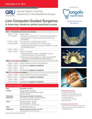 December 4–6, 2013
presented by

Georgia Regents University
Department of Oral/Maxillofacial Surgery

Live Computer-Guided Surgeries
A three-day, hands-on patient practical course

www.liveimplants.com
786.249.4510

Course schedule
DAY 1 – Presentations and hands-on workshops
8:00am – 11:00am
Dr. Tom Balshi

11:00am – 1:00pm
Dr. Virgil Mongalo

Didactic session
• Introduction to NobelClinician™ 3D software by Nobel Biocare.
• Scanning patients, CT-scan protocols and virtual planning

requirements.
Case selection for computer-guided surgeries
•  artially edentulous (esthetic zone, posterior areas).
P
•  omplete edentulous patients (special considerations in maxilla
C
and mandibular arches).

1:00pm – 2:00pm

Lunch

2:00pm – 6:00pm

Hands-on workshops
A.  oftware training: conversion of DICOM files, outlining
S
anotomical structures, and virtual surgery.
B. Placement of dummy implants on models using CAD/CAM

surgical guides and Nobel Biocare guided surgery kit.

DAY 2 – Live surgeries on patients
8:00am – 10:00am
10:00am – 1:00pm

Review of patients CT-scan and virtual planning

Simultaneous surgeries on patients

1:00pm – 2:00pm

Lunch

2:00pm – 5:00pm

Simultaneous surgeries on patients

DAY 3 – Live surgeries on patients
8:00am – 10:00am
10:00am – 1:00pm

Review of patients CT-scan and virtual planning

Simultaneous surgeries on patients

1:00pm – 2:00pm

Lunch

2:00pm – 5:00pm

Simultaneous surgeries on patients

Course information
Date

December 4–6, 2013

Location

Georgia Regents University
Department of Oral/Maxillofacial Surgery
Augusta, Georgia

Attendance
restrictions

This course is limited to 30 doctors.
Each doctor is allowed to bring two patients.
See reverse side for more information.

Tuition

Operating doctors – $7,500
Observing doctors – $4,500
See reverse side for more information.

CEUs

32 ADA/CERP credit hours

Registration

Please register by October 18, 2013.
See reverse side for more information.

Sponsored in part by Nobel Biocare

All attendees will receive:
• 32 ADA/CERP credit hours
• Usage of computer-guided surgical kits
• Nobel Biocare guided surgery manuals
• 3D software workshop
• Surgical/Prosthetic workshop
• Break and lunches
Operating doctors will receive:
• Loaner motors, hand pieces, and instruments
• Direct supervision by USA board certified oral

maxillofacial surgeons

 