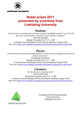 Nobel prizes 2011
               presented by scientists from
                   Linköping University
                                      Medicine
“for discoveries concerning the activation of innate (medfödd) immunity” and “for the
           discovery of the dendritic cell and its role in adaptive immunity”
                                  Prof Olle Stendahl
                         Monday November 28, 12.15 - 13.00
        in seminar room Schrödinger (E324), Physics Building, Campus Valla
  More info at http://www.nobelprize.org/nobel_prizes/medicine/laureates/2011/press.html


                                       Physics
“for the discovery of the accelerating expansion of the Universe through observations of
                                   distant supernovae”
                                 Prof Ragnar Erlandsson
                           Tuesday November 29, 12.15 - 13.00
          in seminar room Schrödinger (E324), Physics Building Campus Valla
   More info at http://www.nobelprize.org/nobel_prizes/physics/laureates/2011/press.html

                                     Chemistry
                        “for the discovery of quasicrystals”
                                 Prof Per-Olov Käll
                      Wednesday November 30, 12.15 - 13.00
      in seminar room Schrödinger (E324) in the Physics Building Campus Valla
  More info at http://www.nobelprize.org/nobel_prizes/chemistry/laureates/2011/press.html




                                          Arranged by the doctoral programme
                                                   Forum Scientium
                                                 Linköping University

  FORUM SCIENTIUM
 