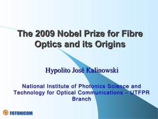 Hypolito José KalinowskiHypolito José Kalinowski
National Institute of Photonics Science and
Technology for Optical Communications – UTFPR
Branch
The 2009 Nobel Prize for FibreThe 2009 Nobel Prize for Fibre
Optics and its OriginsOptics and its Origins
 