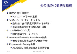 その他の代表的な指標
論文の被引用件数
トムソン・ロイターが重視
ジョン・ベーツ・クラーク・メダル
数年前に先行頻度が隔年から毎年に
最近はあまり当てにならない印象
ユルヨ・ヨハンソン賞
欧州版のクラーク・メダル
American Economic Association会長
世界で最も規模の大きい経済学会
Econometric Society会長
AEAと並び権威と伝統ある経済学会
2017/8 安田洋祐 | 大阪大学 16
 