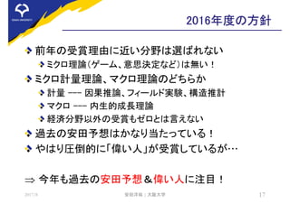 2016年度の方針
前年の受賞理由に近い分野は選ばれない
ミクロ理論（ゲーム、意思決定など）は無い！
ミクロ計量理論、マクロ理論のどちらか
計量 --- 因果推論、フィールド実験、構造推計
マクロ --- 内生的成長理論
経済分野以外の受賞もゼロとは言えない
過去の安田予想はかなり当たっている！
やはり圧倒的に「偉い人」が受賞しているが…
 今年も過去の安田予想＆偉い人に注目！
2017/8 安田洋祐 | 大阪大学 17
 