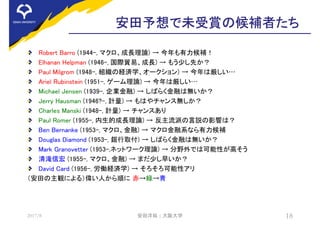 安田予想で未受賞の候補者たち
Robert Barro (1944-, マクロ、成長理論) → 今年も有力候補！
Elhanan Helpman (1946-, 国際貿易、成長) → もう少し先か？
Paul Milgrom (1948-, 組織の経済学、オークション) → 今年は厳しい…
Ariel Rubinstein (1951-, ゲーム理論) → 今年は厳しい…
Michael Jensen (1939-, 企業金融) → しばらく金融は無いか？
Jerry Hausman (1946?-, 計量) → もはやチャンス無しか？
Charles Manski (1948-, 計量) → チャンスあり
Paul Romer (1955-, 内生的成長理論) → 反主流派の言説の影響は？
Ben Bernanke (1953-, マクロ、金融) → マクロ金融系なら有力候補
Douglas Diamond (1953-, 銀行取付) → しばらく金融は無いか？
Mark Granovetter (1953-,ネットワーク理論) → 分野外では可能性が高そう
清滝信宏 (1955-, マクロ、金融) → まだ少し早いか？
David Card (1956-, 労働経済学) → そろそろ可能性アリ
（安田の主観による）偉い人から順に 赤→緑→青
2017/8 安田洋祐 | 大阪大学 18
 