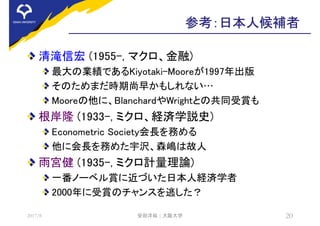 参考：日本人候補者
清滝信宏 (1955-, マクロ、金融)
最大の業績であるKiyotaki-Mooreが1997年出版
そのためまだ時期尚早かもしれない…
Mooreの他に、BlanchardやWrightとの共同受賞も
根岸隆 (1933-, ミクロ、経済学説史)
Econometric Society会長を務める
他に会長を務めた宇沢、森嶋は故人
雨宮健 (1935-, ミクロ計量理論)
一番ノーベル賞に近づいた日本人経済学者
2000年に受賞のチャンスを逃した？
2017/8 安田洋祐 | 大阪大学 20
 